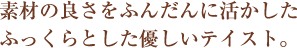 素材の良さをふんだんに活かしたふっくらとした優しいテイスト。